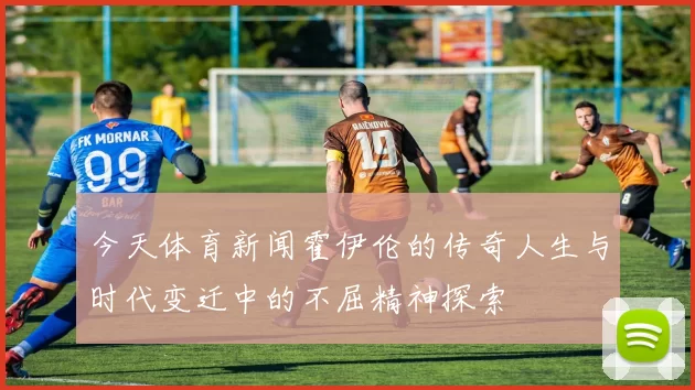 今天体育新闻霍伊伦的传奇人生与时代变迁中的不屈精神探索