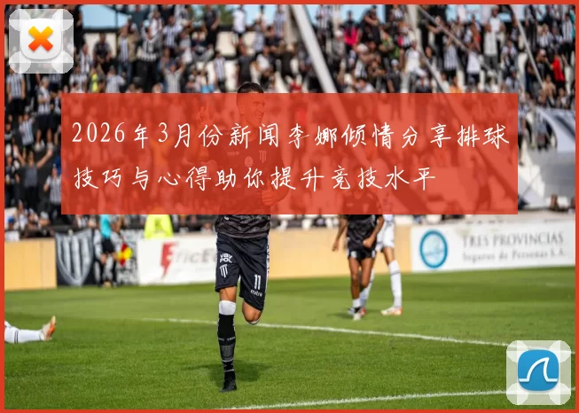 2026年3月份新闻李娜倾情分享排球技巧与心得助你提升竞技水平