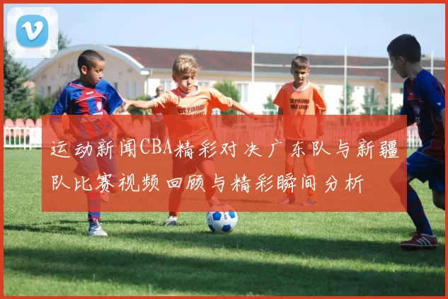 运动新闻CBA精彩对决广东队与新疆队比赛视频回顾与精彩瞬间分析