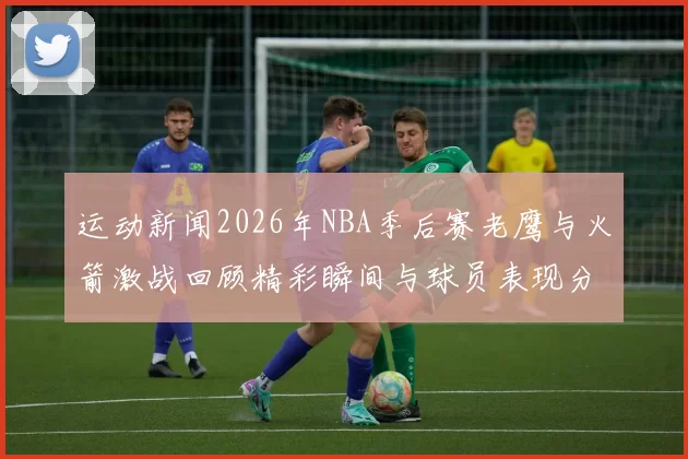 运动新闻2026年NBA季后赛老鹰与火箭激战回顾精彩瞬间与球员表现分析