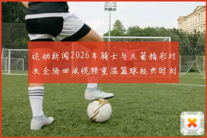 运动新闻2026年骑士与火箭精彩对决全场回放视频重温篮球经典时刻