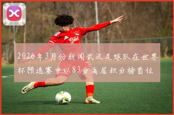2026年3月份新闻武汉足球队在世界杯预选赛中以83分高居积分榜首位展现强劲实力
